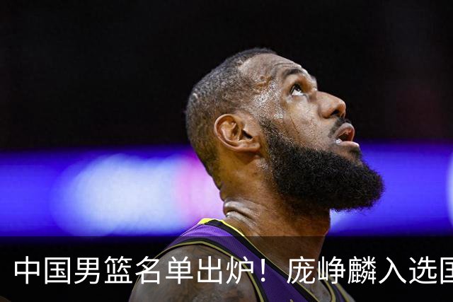 中国男篮名单出炉！庞峥麟入选国家队，他凭什么能挤掉程帅澎？