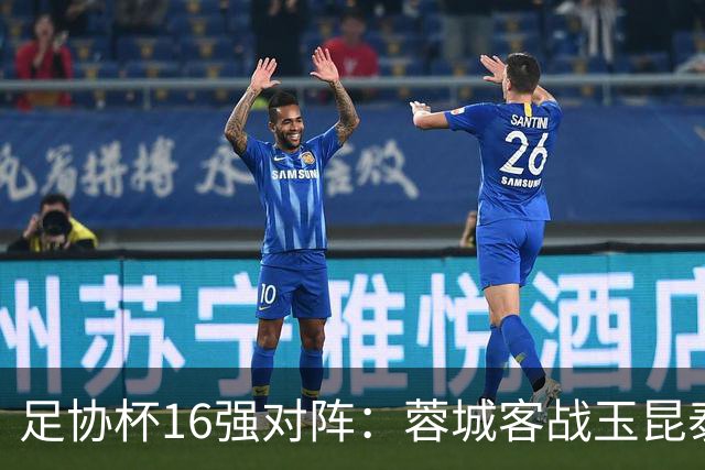 足协杯16强对阵：蓉城客战玉昆泰山战三镇 国安遭遇中乙队